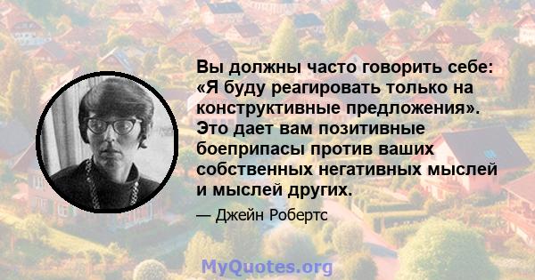 Вы должны часто говорить себе: «Я буду реагировать только на конструктивные предложения». Это дает вам позитивные боеприпасы против ваших собственных негативных мыслей и мыслей других.