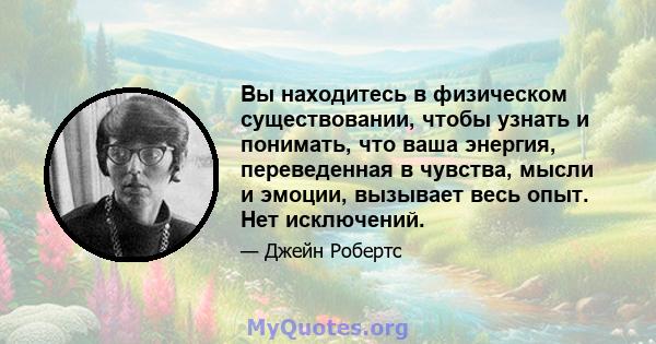 Вы находитесь в физическом существовании, чтобы узнать и понимать, что ваша энергия, переведенная в чувства, мысли и эмоции, вызывает весь опыт. Нет исключений.