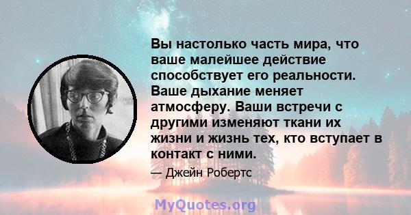 Вы настолько часть мира, что ваше малейшее действие способствует его реальности. Ваше дыхание меняет атмосферу. Ваши встречи с другими изменяют ткани их жизни и жизнь тех, кто вступает в контакт с ними.