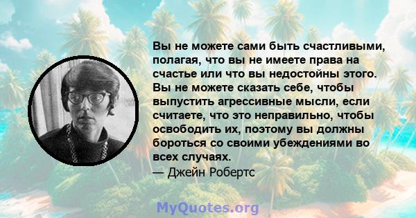 Вы не можете сами быть счастливыми, полагая, что вы не имеете права на счастье или что вы недостойны этого. Вы не можете сказать себе, чтобы выпустить агрессивные мысли, если считаете, что это неправильно, чтобы