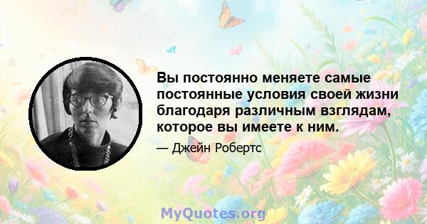 Вы постоянно меняете самые постоянные условия своей жизни благодаря различным взглядам, которое вы имеете к ним.