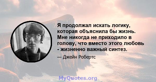 Я продолжал искать логику, которая объяснила бы жизнь. Мне никогда не приходило в голову, что вместо этого любовь - жизненно важный синтез.