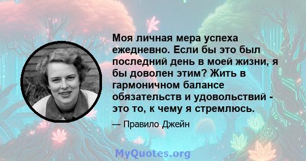 Моя личная мера успеха ежедневно. Если бы это был последний день в моей жизни, я бы доволен этим? Жить в гармоничном балансе обязательств и удовольствий - это то, к чему я стремлюсь.