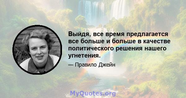 Выйдя, все время предлагается все больше и больше в качестве политического решения нашего угнетения.