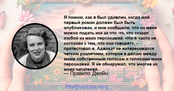 Я помню, как я был удивлен, когда мой первый роман должен был быть опубликован, и мне сообщили, что на меня можно подать иск за что -то, что сказал любой из моих персонажей. «Но я часто не согласен с тем, что они