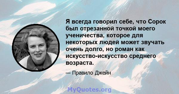 Я всегда говорил себе, что Сорок был отрезанной точкой моего ученичества, которое для некоторых людей может звучать очень долго, но роман как искусство-искусство среднего возраста.