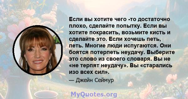 Если вы хотите чего -то достаточно плохо, сделайте попытку. Если вы хотите покрасить, возьмите кисть и сделайте это. Если хочешь петь, петь. Многие люди испугаются. Они боятся потерпеть неудачу. Выберите это слово из