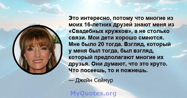 Это интересно, потому что многие из моих 16-летних друзей знают меня из «Свадебных кружков», а не столько связи. Мои дети хорошо смеются. Мне было 20 тогда. Взгляд, который у меня был тогда, был взгляд, который