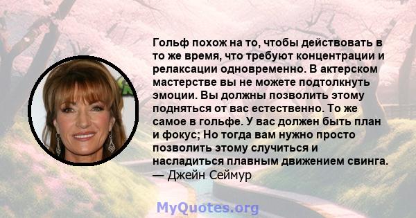 Гольф похож на то, чтобы действовать в то же время, что требуют концентрации и релаксации одновременно. В актерском мастерстве вы не можете подтолкнуть эмоции. Вы должны позволить этому подняться от вас естественно. То