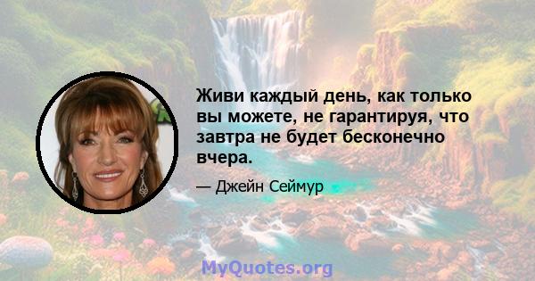 Живи каждый день, как только вы можете, не гарантируя, что завтра не будет бесконечно вчера.