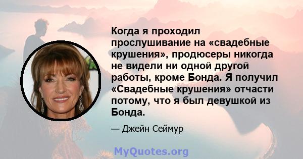 Когда я проходил прослушивание на «свадебные крушения», продюсеры никогда не видели ни одной другой работы, кроме Бонда. Я получил «Свадебные крушения» отчасти потому, что я был девушкой из Бонда.