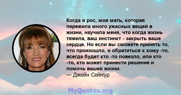 Когда я рос, моя мать, которая пережила много ужасных вещей в жизни, научила меня, что когда жизнь тяжела, ваш инстинкт - закрыть ваше сердце. Но если вы сможете принять то, что произошло, и обратиться к кому -то,