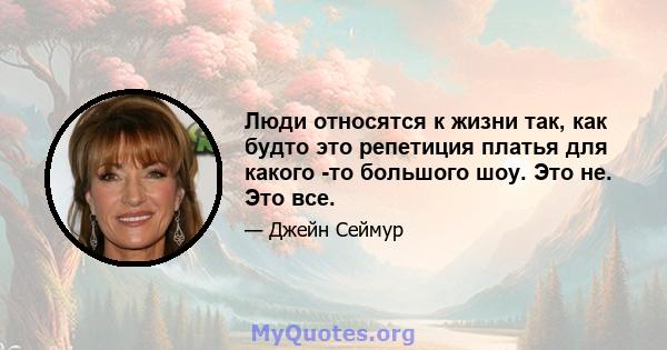 Люди относятся к жизни так, как будто это репетиция платья для какого -то большого шоу. Это не. Это все.