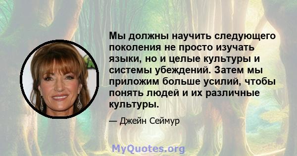 Мы должны научить следующего поколения не просто изучать языки, но и целые культуры и системы убеждений. Затем мы приложим больше усилий, чтобы понять людей и их различные культуры.