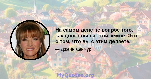 На самом деле не вопрос того, как долго вы на этой земле; Это о том, что вы с этим делаете.