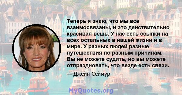 Теперь я знаю, что мы все взаимосвязаны, и это действительно красивая вещь. У нас есть ссылки на всех остальных в нашей жизни и в мире. У разных людей разные путешествия по разным причинам. Вы не можете судить, но вы