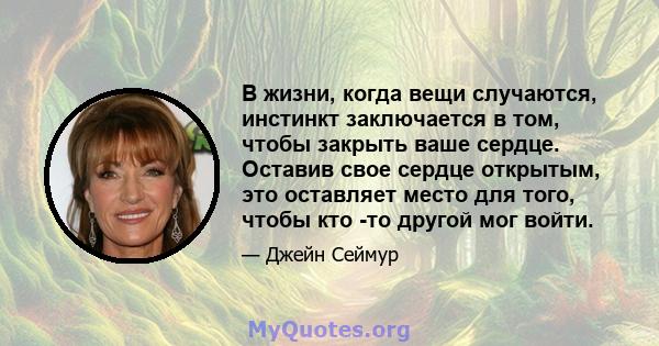 В жизни, когда вещи случаются, инстинкт заключается в том, чтобы закрыть ваше сердце. Оставив свое сердце открытым, это оставляет место для того, чтобы кто -то другой мог войти.