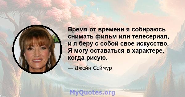 Время от времени я собираюсь снимать фильм или телесериал, и я беру с собой свое искусство. Я могу оставаться в характере, когда рисую.