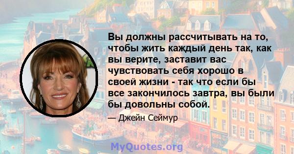 Вы должны рассчитывать на то, чтобы жить каждый день так, как вы верите, заставит вас чувствовать себя хорошо в своей жизни - так что если бы все закончилось завтра, вы были бы довольны собой.