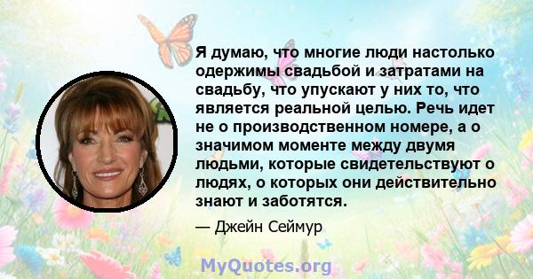 Я думаю, что многие люди настолько одержимы свадьбой и затратами на свадьбу, что упускают у них то, что является реальной целью. Речь идет не о производственном номере, а о значимом моменте между двумя людьми, которые