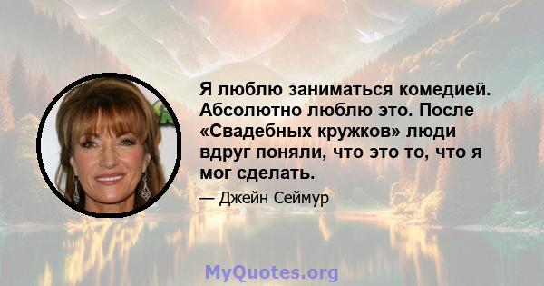 Я люблю заниматься комедией. Абсолютно люблю это. После «Свадебных кружков» люди вдруг поняли, что это то, что я мог сделать.