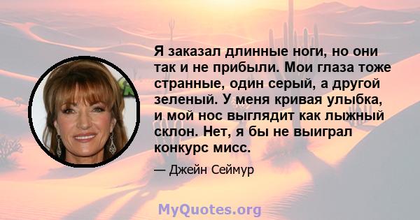 Я заказал длинные ноги, но они так и не прибыли. Мои глаза тоже странные, один серый, а другой зеленый. У меня кривая улыбка, и мой нос выглядит как лыжный склон. Нет, я бы не выиграл конкурс мисс.