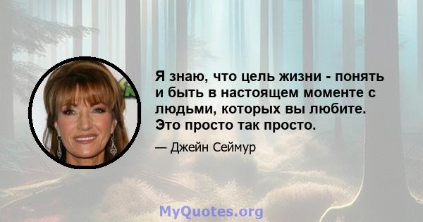 Я знаю, что цель жизни - понять и быть в настоящем моменте с людьми, которых вы любите. Это просто так просто.