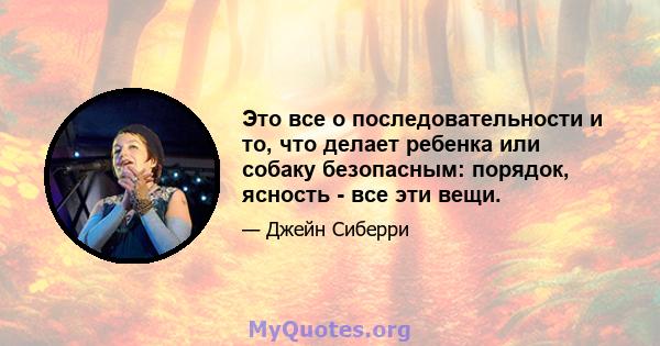 Это все о последовательности и то, что делает ребенка или собаку безопасным: порядок, ясность - все эти вещи.