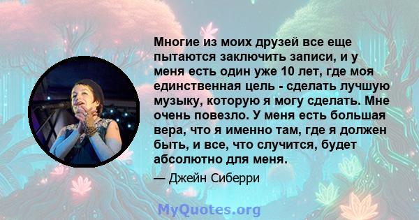 Многие из моих друзей все еще пытаются заключить записи, и у меня есть один уже 10 лет, где моя единственная цель - сделать лучшую музыку, которую я могу сделать. Мне очень повезло. У меня есть большая вера, что я