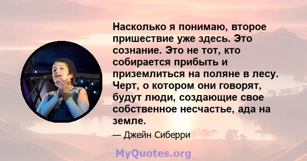 Насколько я понимаю, второе пришествие уже здесь. Это сознание. Это не тот, кто собирается прибыть и приземлиться на поляне в лесу. Черт, о котором они говорят, будут люди, создающие свое собственное несчастье, ада на