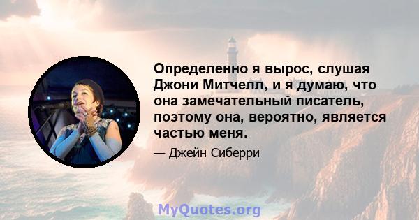 Определенно я вырос, слушая Джони Митчелл, и я думаю, что она замечательный писатель, поэтому она, вероятно, является частью меня.