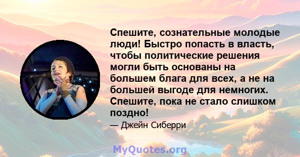 Спешите, сознательные молодые люди! Быстро попасть в власть, чтобы политические решения могли быть основаны на большем блага для всех, а не на большей выгоде для немногих. Спешите, пока не стало слишком поздно!