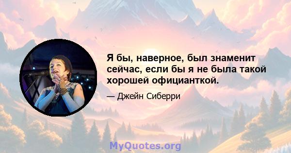 Я бы, наверное, был знаменит сейчас, если бы я не была такой хорошей официанткой.