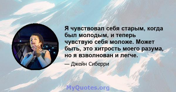 Я чувствовал себя старым, когда был молодым, и теперь чувствую себя моложе. Может быть, это хитрость моего разума, но я взволнован и легче.