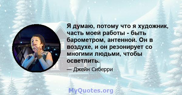 Я думаю, потому что я художник, часть моей работы - быть барометром, антенной. Он в воздухе, и он резонирует со многими людьми, чтобы осветлить.