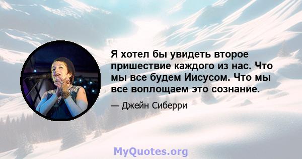 Я хотел бы увидеть второе пришествие каждого из нас. Что мы все будем Иисусом. Что мы все воплощаем это сознание.