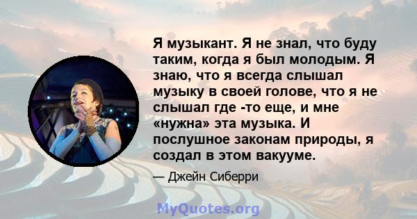 Я музыкант. Я не знал, что буду таким, когда я был молодым. Я знаю, что я всегда слышал музыку в своей голове, что я не слышал где -то еще, и мне «нужна» эта музыка. И послушное законам природы, я создал в этом вакууме.