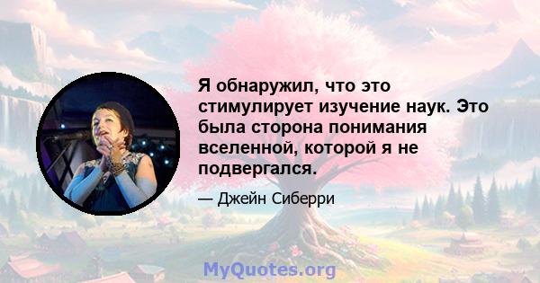 Я обнаружил, что это стимулирует изучение наук. Это была сторона понимания вселенной, которой я не подвергался.