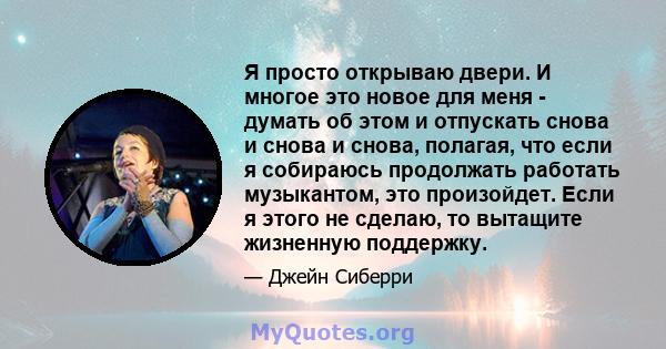 Я просто открываю двери. И многое это новое для меня - думать об этом и отпускать снова и снова и снова, полагая, что если я собираюсь продолжать работать музыкантом, это произойдет. Если я этого не сделаю, то вытащите