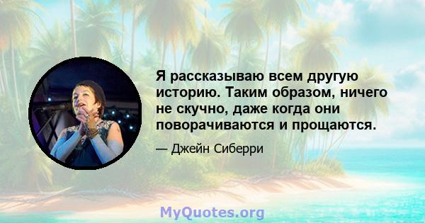 Я рассказываю всем другую историю. Таким образом, ничего не скучно, даже когда они поворачиваются и прощаются.