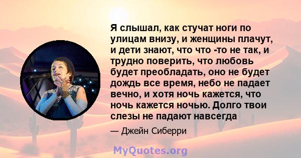 Я слышал, как стучат ноги по улицам внизу, и женщины плачут, и дети знают, что что -то не так, и трудно поверить, что любовь будет преобладать, оно не будет дождь все время, небо не падает вечно, и хотя ночь кажется,