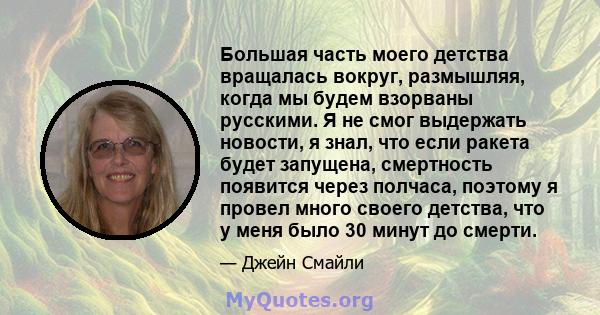 Большая часть моего детства вращалась вокруг, размышляя, когда мы будем взорваны русскими. Я не смог выдержать новости, я знал, что если ракета будет запущена, смертность появится через полчаса, поэтому я провел много