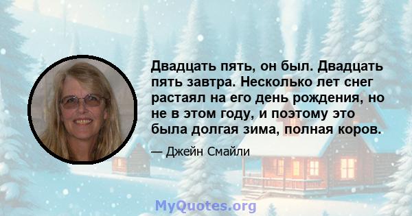 Двадцать пять, он был. Двадцать пять завтра. Несколько лет снег растаял на его день рождения, но не в этом году, и поэтому это была долгая зима, полная коров.