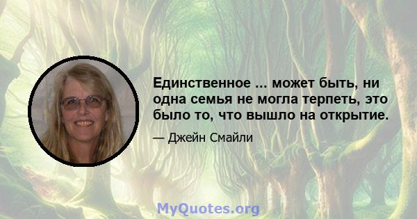 Единственное ... может быть, ни одна семья не могла терпеть, это было то, что вышло на открытие.