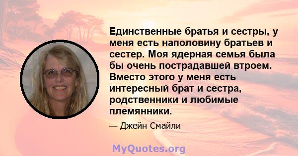 Единственные братья и сестры, у меня есть наполовину братьев и сестер. Моя ядерная семья была бы очень пострадавшей втроем. Вместо этого у меня есть интересный брат и сестра, родственники и любимые племянники.