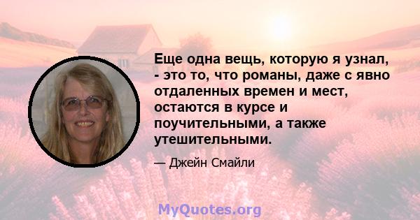 Еще одна вещь, которую я узнал, - это то, что романы, даже с явно отдаленных времен и мест, остаются в курсе и поучительными, а также утешительными.