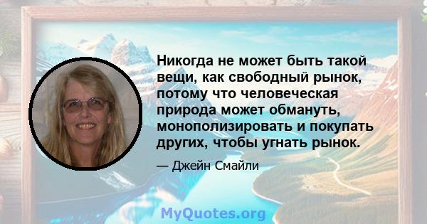 Никогда не может быть такой вещи, как свободный рынок, потому что человеческая природа может обмануть, монополизировать и покупать других, чтобы угнать рынок.