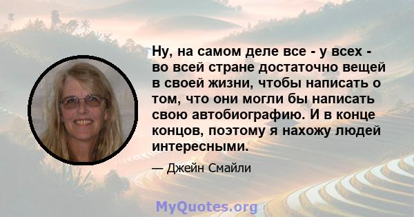 Ну, на самом деле все - у всех - во всей стране достаточно вещей в своей жизни, чтобы написать о том, что они могли бы написать свою автобиографию. И в конце концов, поэтому я нахожу людей интересными.