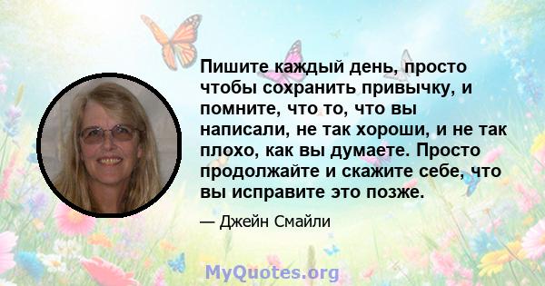 Пишите каждый день, просто чтобы сохранить привычку, и помните, что то, что вы написали, не так хороши, и не так плохо, как вы думаете. Просто продолжайте и скажите себе, что вы исправите это позже.