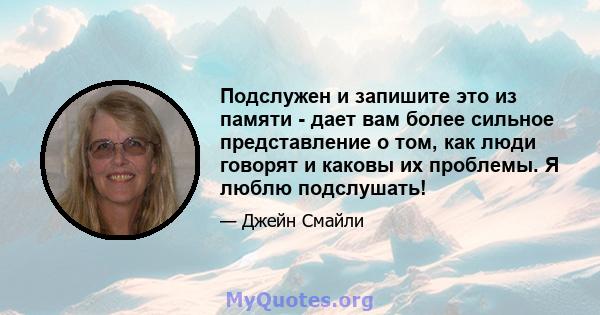 Подслужен и запишите это из памяти - дает вам более сильное представление о том, как люди говорят и каковы их проблемы. Я люблю подслушать!